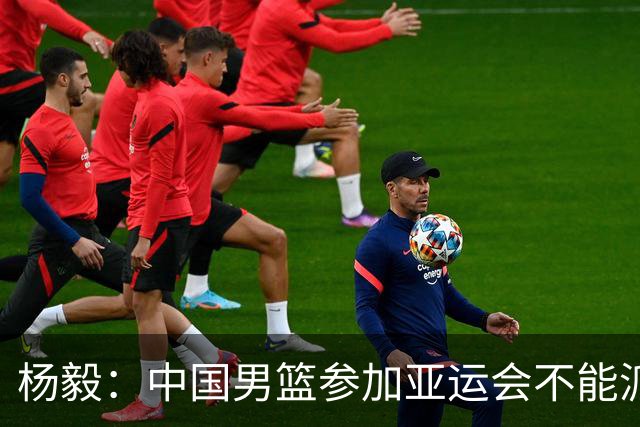 杨毅：中国男篮参加亚运会不能派二队或青年队打 必须要全力争冠